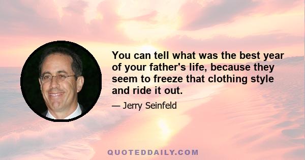 You can tell what was the best year of your father's life, because they seem to freeze that clothing style and ride it out.