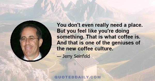 You don't even really need a place. But you feel like you're doing something. That is what coffee is. And that is one of the geniuses of the new coffee culture.