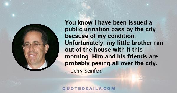 You know I have been issued a public urination pass by the city because of my condition. Unfortunately, my little brother ran out of the house with it this morning. Him and his friends are probably peeing all over the