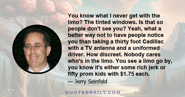 You know what I never get with the limo? The tinted windows. Is that so people don't see you? Yeah, what a better way not to have people notice you than taking a thirty foot Cadillac with a TV antenna and a uniformed