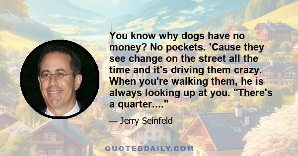 You know why dogs have no money? No pockets. 'Cause they see change on the street all the time and it's driving them crazy. When you're walking them, he is always looking up at you. There's a quarter....