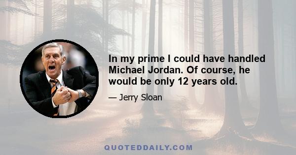 In my prime I could have handled Michael Jordan. Of course, he would be only 12 years old.