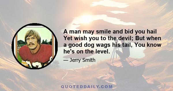 A man may smile and bid you hail Yet wish you to the devil; But when a good dog wags his tail, You know he's on the level.