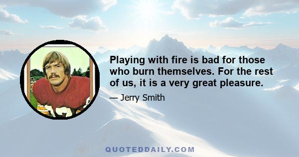 Playing with fire is bad for those who burn themselves. For the rest of us, it is a very great pleasure.