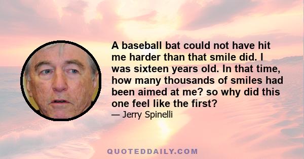 A baseball bat could not have hit me harder than that smile did. I was sixteen years old. In that time, how many thousands of smiles had been aimed at me? so why did this one feel like the first?