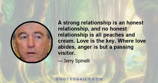 A strong relationship is an honest relationship, and no honest relationship is all peaches and cream. Love is the key. Where love abides, anger is but a passing visitor.