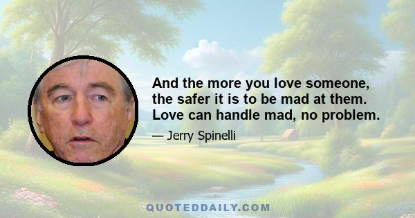 And the more you love someone, the safer it is to be mad at them. Love can handle mad, no problem.