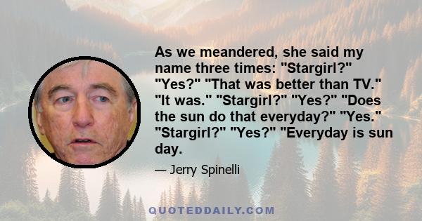 As we meandered, she said my name three times: Stargirl? Yes? That was better than TV. It was. Stargirl? Yes? Does the sun do that everyday? Yes. Stargirl? Yes? Everyday is sun day.