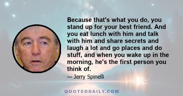 Because that's what you do, you stand up for your best friend. And you eat lunch with him and talk with him and share secrets and laugh a lot and go places and do stuff, and when you wake up in the morning, he's the