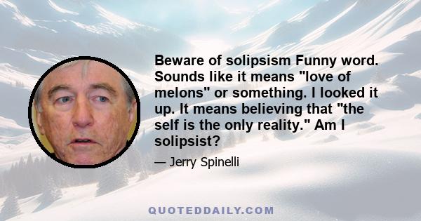 Beware of solipsism Funny word. Sounds like it means love of melons or something. I looked it up. It means believing that the self is the only reality. Am I solipsist?