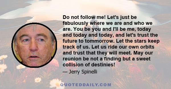 Do not follow me! Let's just be fabulously where we are and who we are. You be you and I'll be me, today and today and today, and let's trust the future to tommorrow. Let the stars keep track of us. Let us ride our own