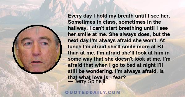 Every day I hold my breath until I see her. Sometimes in class, sometimes in the hallway. I can't start breathing until I see her smile at me. She always does, but the next day I'm always afraid she won't. At lunch I'm