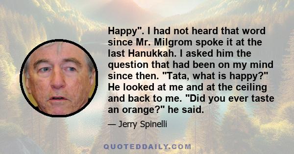 Happy. I had not heard that word since Mr. Milgrom spoke it at the last Hanukkah. I asked him the question that had been on my mind since then. Tata, what is happy? He looked at me and at the ceiling and back to me. Did 