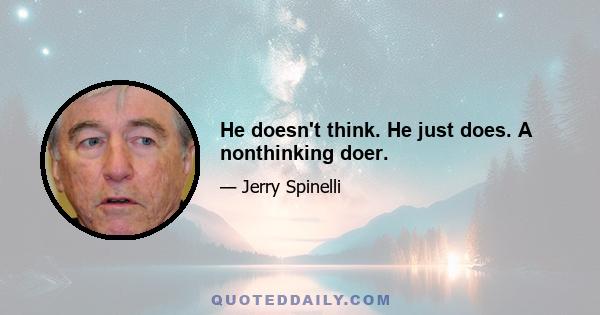 He doesn't think. He just does. A nonthinking doer.