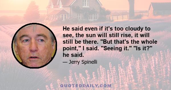 He said even if it's too cloudy to see, the sun will still rise, it will still be there. But that's the whole point, I said. Seeing it. Is it? he said.
