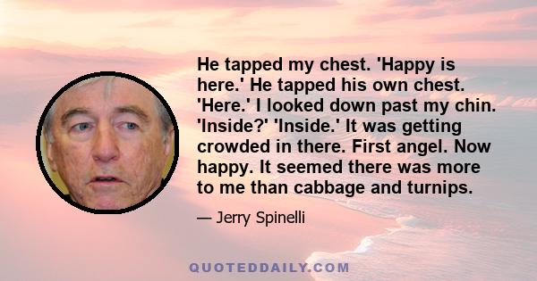 He tapped my chest. 'Happy is here.' He tapped his own chest. 'Here.' I looked down past my chin. 'Inside?' 'Inside.' It was getting crowded in there. First angel. Now happy. It seemed there was more to me than cabbage