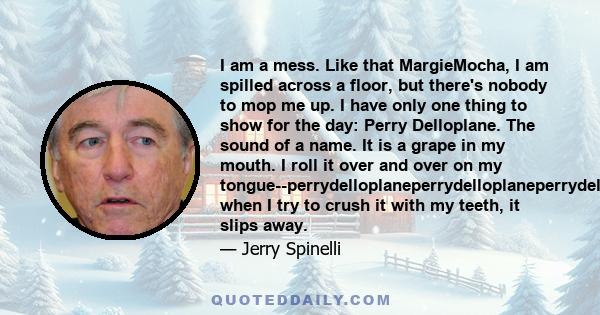 I am a mess. Like that MargieMocha, I am spilled across a floor, but there's nobody to mop me up. I have only one thing to show for the day: Perry Delloplane. The sound of a name. It is a grape in my mouth. I roll it