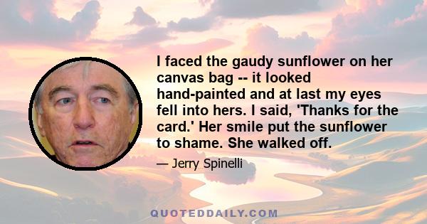 I faced the gaudy sunflower on her canvas bag -- it looked hand-painted and at last my eyes fell into hers. I said, 'Thanks for the card.' Her smile put the sunflower to shame. She walked off.