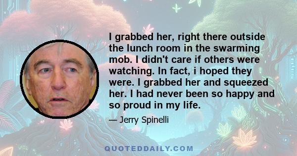 I grabbed her, right there outside the lunch room in the swarming mob. I didn't care if others were watching. In fact, i hoped they were. I grabbed her and squeezed her. I had never been so happy and so proud in my life.