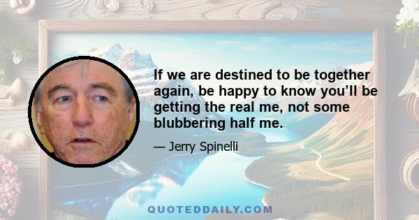 If we are destined to be together again, be happy to know you’ll be getting the real me, not some blubbering half me.