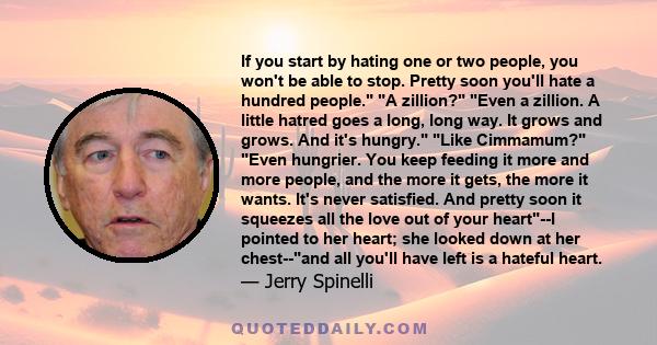 If you start by hating one or two people, you won't be able to stop. Pretty soon you'll hate a hundred people. A zillion? Even a zillion. A little hatred goes a long, long way. It grows and grows. And it's hungry. Like