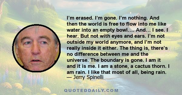 I’m erased. I’m gone. I’m nothing. And then the world is free to flow into me like water into an empty bowl…. And… I see. I hear. But not with eyes and ears. I’m not outside my world anymore, and I’m not really inside