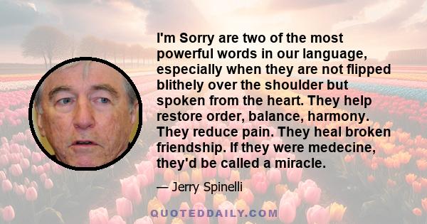 I'm Sorry are two of the most powerful words in our language, especially when they are not flipped blithely over the shoulder but spoken from the heart. They help restore order, balance, harmony. They reduce pain. They