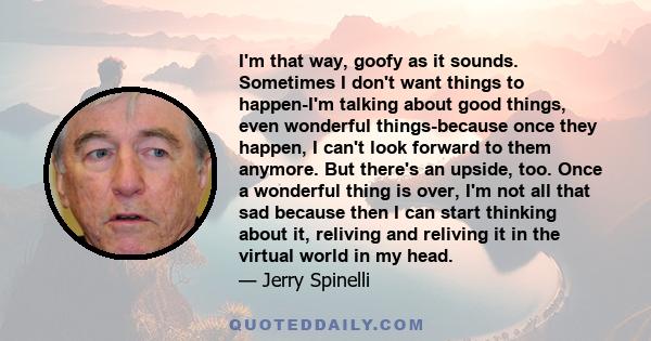 I'm that way, goofy as it sounds. Sometimes I don't want things to happen-I'm talking about good things, even wonderful things-because once they happen, I can't look forward to them anymore. But there's an upside, too.