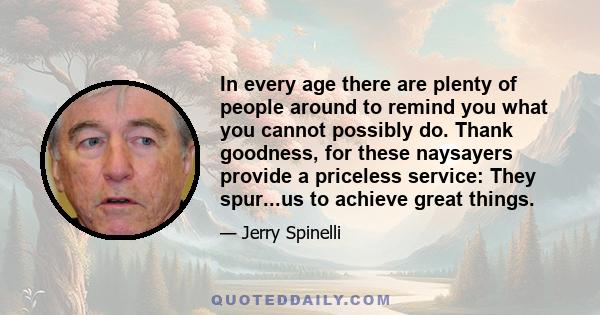 In every age there are plenty of people around to remind you what you cannot possibly do. Thank goodness, for these naysayers provide a priceless service: They spur...us to achieve great things.