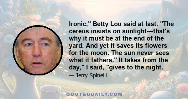 Ironic, Betty Lou said at last. The cereus insists on sunlight---that's why it must be at the end of the yard. And yet it saves its flowers for the moon. The sun never sees what it fathers. It takes from the day, I