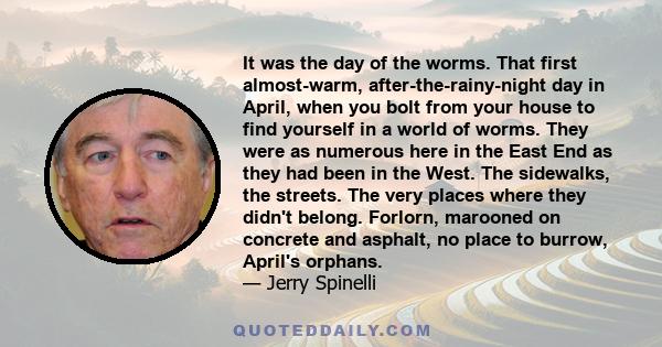 It was the day of the worms. That first almost-warm, after-the-rainy-night day in April, when you bolt from your house to find yourself in a world of worms. They were as numerous here in the East End as they had been in 