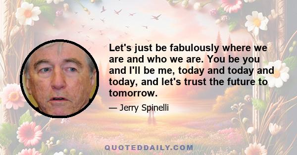 Let's just be fabulously where we are and who we are. You be you and I'll be me, today and today and today, and let's trust the future to tomorrow.