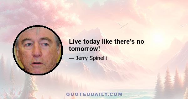 Live today like there's no tomorrow!