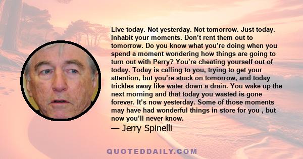 Live today. Not yesterday. Not tomorrow. Just today. Inhabit your moments. Don’t rent them out to tomorrow. Do you know what you’re doing when you spend a moment wondering how things are going to turn out with Perry?