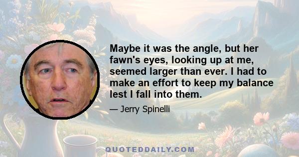 Maybe it was the angle, but her fawn's eyes, looking up at me, seemed larger than ever. I had to make an effort to keep my balance lest I fall into them.