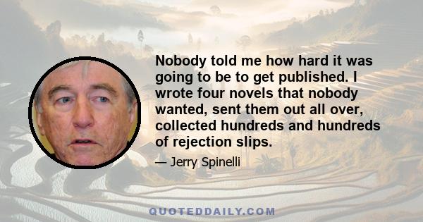 Nobody told me how hard it was going to be to get published. I wrote four novels that nobody wanted, sent them out all over, collected hundreds and hundreds of rejection slips.