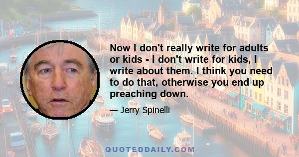 Now I don't really write for adults or kids - I don't write for kids, I write about them. I think you need to do that, otherwise you end up preaching down.