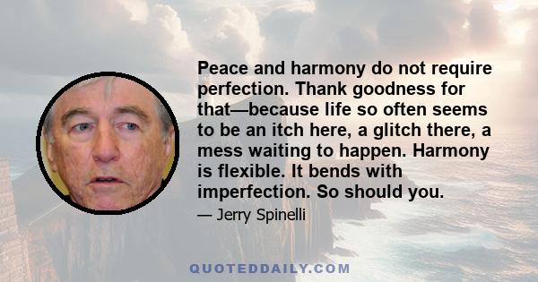 Peace and harmony do not require perfection. Thank goodness for that—because life so often seems to be an itch here, a glitch there, a mess waiting to happen. Harmony is flexible. It bends with imperfection. So should