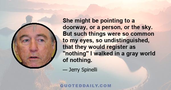 She might be pointing to a doorway, or a person, or the sky. But such things were so common to my eyes, so undistinguished, that they would register as nothing I walked in a gray world of nothing.