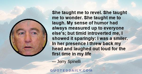 She taught me to revel. She taught me to wonder. She taught me to laugh. My sense of humor had always measured up to everyone else's; but timid introverted me, I showed it sparingly: I was a smiler. In her presence I