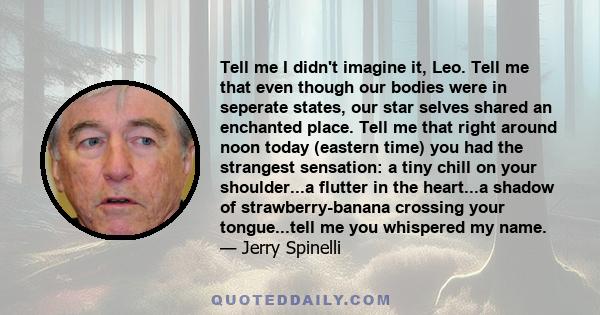 Tell me I didn't imagine it, Leo. Tell me that even though our bodies were in seperate states, our star selves shared an enchanted place. Tell me that right around noon today (eastern time) you had the strangest