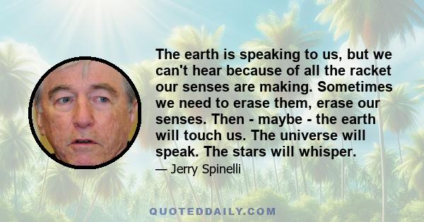 The earth is speaking to us, but we can't hear because of all the racket our senses are making. Sometimes we need to erase them, erase our senses. Then - maybe - the earth will touch us. The universe will speak. The