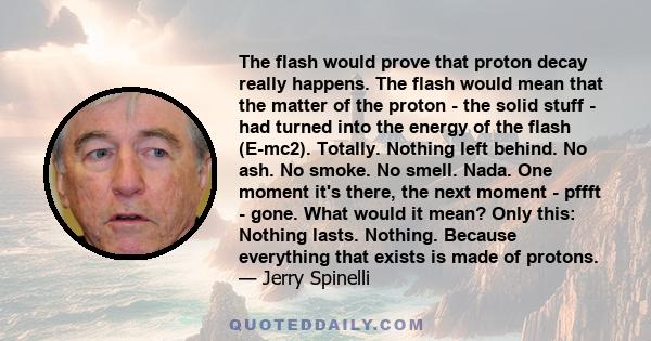 The flash would prove that proton decay really happens. The flash would mean that the matter of the proton - the solid stuff - had turned into the energy of the flash (E-mc2). Totally. Nothing left behind. No ash. No