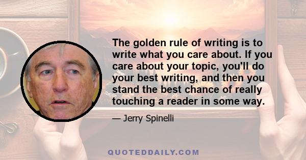 The golden rule of writing is to write what you care about. If you care about your topic, you'll do your best writing, and then you stand the best chance of really touching a reader in some way.