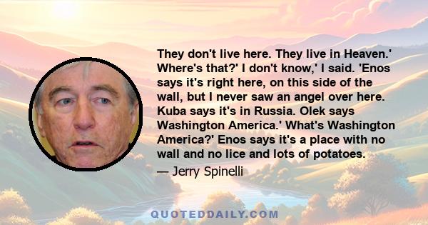 They don't live here. They live in Heaven.' Where's that?' I don't know,' I said. 'Enos says it's right here, on this side of the wall, but I never saw an angel over here. Kuba says it's in Russia. Olek says Washington