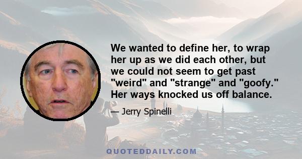 We wanted to define her, to wrap her up as we did each other, but we could not seem to get past weird and strange and goofy. Her ways knocked us off balance.