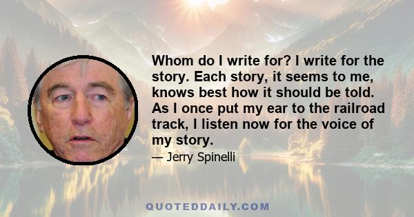 Whom do I write for? I write for the story. Each story, it seems to me, knows best how it should be told. As I once put my ear to the railroad track, I listen now for the voice of my story.