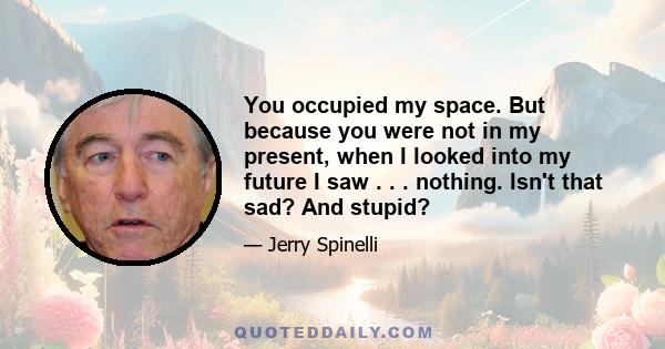 You occupied my space. But because you were not in my present, when I looked into my future I saw . . . nothing. Isn't that sad? And stupid?