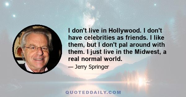 I don't live in Hollywood. I don't have celebrities as friends. I like them, but I don't pal around with them. I just live in the Midwest, a real normal world.