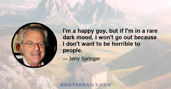 I'm a happy guy, but if I'm in a rare dark mood, I won't go out because I don't want to be horrible to people.